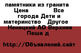 памятники из гранита › Цена ­ 10 000 - Все города Дети и материнство » Другое   . Ненецкий АО,Верхняя Пеша д.